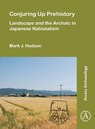 Conjuring Up Prehistory: Landscape and the Archaic in Japanese Nationalism - Mark J. (Researcher Hudson - 9781803271149