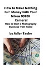 How to Make Nothing but Money with Your Nikon D3200 Camera! - Adler Taylor - 9781951929312