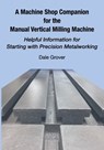 A Machine Shop Companion for the Manual Vertical Milling Machine: Helpful Information for Starting with Precision Metalworking - Dale Grover - 9781953439161