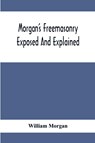 Morgan'S Freemasonry Exposed And Explained; Showing The Origin, History And Nature Of Masonry, Its Effects On The Government, And The Christian Religion And Containing A Key To All The Degrees Of Freemasonry, Giving A Clear And Correct View Of The Manner O - William Morgan - 9789354413353