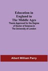 Education In England In The Middle Ages; Thesis Approved For The Degree Of Doctor Of Science In The University Of London - WILLIAM PARRY,  Albert - 9789354590382