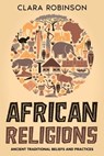 African Religions: Ancient Traditional Beliefs and Practices - Clara Robinson - 9798215366981