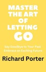 Master the Art of Letting Go: Say Goodbye to Your Past Embrace an Exciting Future - Richard Porter - 9798215794456