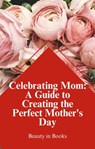 Celebrating Mom: A Guide to Creating the Perfect Mother's Day - Beauty in Books - 9798223125136