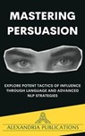 Mastering Persuasion: Explore Potent Tactics of Influence through Language and Advanced NLP Strategies. - Alexandria Publications - 9798223507888