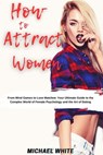How To Attract Women: From Mind Games to Love Matches Your Ultimate Guide to the Complex World of Female Psychology and the Art of Dating - Michael White - 9798223618003