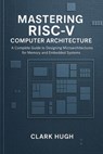 MASTERING RISC-V COMPUTER ARCHITECTURE: A Complete Guide to Designing Microarchitectures for Memory and Embedded Systems - Clark Hugh - 9798224060375