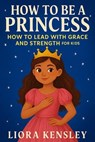 How To Be a Princess: How To Lead With Grace and Strength For Kids - Liora Kensley - 9798230327547