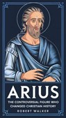 Arius: The Controversial Figure Who Changed Christian History - Robert Walker - 9798230362579