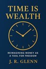 Time is Wealth: Reimagining Money as a Tool for Freedom - J. R. Glenn - 9798231212569