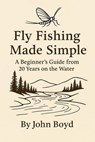 Fly Fishing Made Simple: A Beginner’s Guide from 20 Years on the Water - John Boyd - 9798232699567
