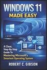 Windows 11 Made Easy: A Clear, Step-By-Step Guide To Mastering Microsoft's Smartest Operating System - Robert C. Gibson - 9798242132658