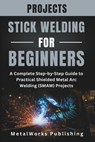 Stick Welding Projects for Beginners: A Complete Step-by-Step Guide to Practical Shielded Metal Arc Welding (SMAW) Projects - Metalworks Publishing - 9798242635500