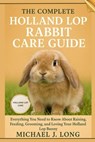 The Complete Holland Lop Rabbit Care Guide: Everything You Need to Know About Raising, Feeding, Grooming, and Loving Your Holland Lop Bunny - Michael J. Long - 9798269718996