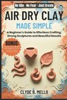 Air Dry Clay Made Simple: A Beginner's Guide To Effortless Crafting, Strong Sculptures, And Beautiful Results - Clyde B. Mello - 9798270815806