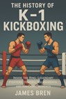 The History of K-1 Kickboxing: Inside the Ring: Legendary Fighters, Historic Tournaments, and Knockout Moments - James Bren - 9798272522290