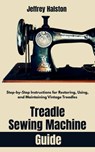 Treadle Sewing Machine Guide: Step-by-Step Instructions for Restoring, Using, and Maintaining Vintage Treadles - Jeffrey Halston - 9798285966685