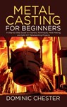 Metal Casting for Beginners: A Step-by-Step Guide to Foundry Techniques, Mold Making, and Safe DIY Metalworking Projects - Dominic Chester - 9798287756802