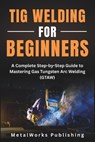 TIG Welding for Beginners: A Complete Step-by-Step Guide to Mastering Gas Tungsten Arc Welding (GTAW) - Metalworks Publishing - 9798297047174