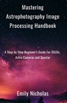 Mastering Astrophotography Image Processing Handbook: A Step by Step Beginner's Guide For DSLRs, Astro Cameras and Seestar - Emily Nicholas - 9798301422041