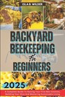 Backyard Beekeeping for Beginners 2025: A Complete Guide To Raising Your First Bee Colonies, Building Your Hive And Mastering Sustainable Living - Isla B. Wilder - 9798304197700