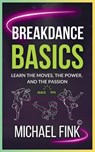 Breakdance Basics: Learn the Moves, the Power, and the Passion: The Ultimate Breakdance Guide with Essential Skills, Techniques, and Performance Tips - Michael Fink - 9798304400084