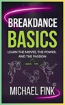 Breakdance Basics: Learn the Moves, the Power, and the Passion: The Ultimate Breakdance Guide with Essential Skills, Techniques, and Performance Tips - Michael Fink - 9798304400084
