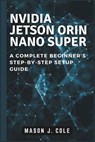 NVIDIA Jetson Orin Nano Super: A COMPLETE Beginner's Step-by-Step Setup Guide - Mason J. Cole - 9798305878950