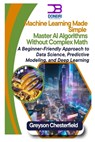 Machine Learning Made Simple: Master AI Algorithms Without Complex Math A Beginner-Friendly Approach to Data Science, Predictive Modeling, and Deep Le - Greyson Chesterfield - 9798310562424