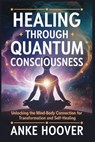Healing Through Quantum Consciousness: Unlocking the Mind-Body Connection for Transformation and Self-Healing - Anke Hoover - 9798311642958