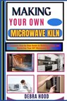 Making Your Own Microwave Kiln: A Complete Step-by-Step Guide to Building, Using, and Mastering Your DIY Microwave Kiln - Debra Hood - 9798312887952