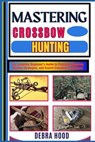 Mastering Crossbow Hunting: The Complete Beginner's Guide to Precision Shooting, Hunting Strategies, and Expert Crossbow Techniques - Debra Hood - 9798312949360
