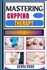 Mastering Cupping Therapy: A Complete Beginner's Guide to Unlocking Pain Relief, Detoxification, and Wellness Through Cupping Therapy - Debra Hood - 9798312949377