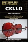 Mastering the Art of Playing Cello as a Beginner: Techniques, Bowing Styles, Finger Placement, Music Theory, Sheet Reading, And Practice Routines For - Peralta Garrett - 9798316864676