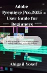 Adobe Premiere Pro 2025 User Guide for Beginners: A Step-by-Step Manual to Mastering Video Editing with Latest Tools and Features - Abigail Yosef - 9798316972876