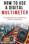 How to Use a Digital Multimeter: The Comprehensive Handbook for Electronic Diagnostics - Michael K. Jumper - 9798321408346