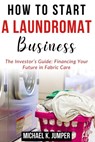 How to Start a Laundromat Business: The Investor's Guide: Financing Your Future in Fabric Care - Michael K. Jumper - 9798322315292