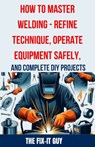 How to Master Welding - Refine Technique, Operate Equipment Safely, and Complete DIY Projects: The Ultimate Guide to Welding Techniques, Safety Practi - The Fix-It Guy - 9798324769796