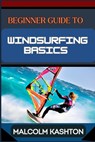 Beginner Guide to Windsurfing Basics: Master And Learn Essential Skills, Safety Measures, Equipment Setup And Effective Maneuvers For Novice - Malcolm Kashton - 9798325790195