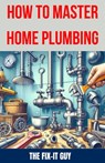 How to Master Home Plumbing: The Ultimate DIY Guide to Fixing Leaks, Clogs, and Common Plumbing Issues with Step-by-Step Instructions, Expert Tips, - The Fix-It Guy - 9798328271011