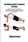 The Ultimate Guide To Isometric Exercises: A Complete Manual For Senior Fitness: Bodyweight And Isometric Exercises For Enhanced Strength, Balance, An - Michael Kessler - 9798329324129
