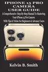 iPhone 15 Pro Camera User Guide: A Comprehensive Step-By-Step Manual To Mastering Your iPhone 15 Pro Camera With Tips & Tricks For Beginners & Advance - Kelvin B. Smith - 9798332172182