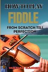 How to Play Fiddle from Scratch Till Perfection: Beginner's Guide To Learning Techniques, Tunes, And Performance Skills To Expert Level - Matias Kaiden - 9798333735874