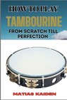 How to Play Tambourine from Scratch Till Perfection: Advanced Techniques, Essential Tips For Perfecting Rhythm, Hand Positions, And Performance Skills - Matias Kaiden - 9798334155480