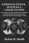 Google Pixel Watch 2 User Guide: The Complete Step-By-Step Manual For Beginners & Advanced Users To Master How To Use The Google Pixel Watch 2 With Ti - Kelvin B. Smith - 9798334933576