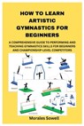 How to Learn Artistic Gymnastics for Beginners: A Comprehensive Guide to Performing and Teaching Gymnastics Skills for Beginners and Championship-Leve - Morales Sowell - 9798335115988