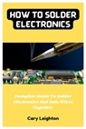 How To Solder Electronics: Complete Guide To Solder Electronics And Join Wires Together - Cary Leighton - 9798375556888