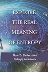 Explore The Real Meaning Of Entropy: How To Understand Entropy In Science: Simple Definition Of Entropy In Thermodynamics - Stacey Nolan - 9798513295983