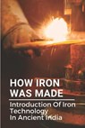 How Iron Was Made: Introduction Of Iron Technology In Ancient India: Ancient Iron Technology - Nancee Sukovaty - 9798538508310