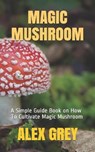 Magic Mushroom: A Simple Guide Book on How To Cultivate Magic Mushroom - Alex Grey - 9798574049884